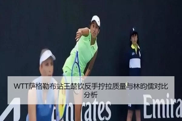 WTT萨格勒布站王楚钦反手拧拉质量与林昀儒对比分析
