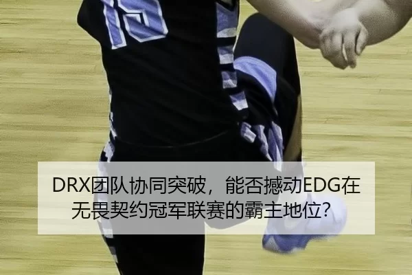 DRX团队协同突破，能否撼动EDG在无畏契约冠军联赛的霸主地位？