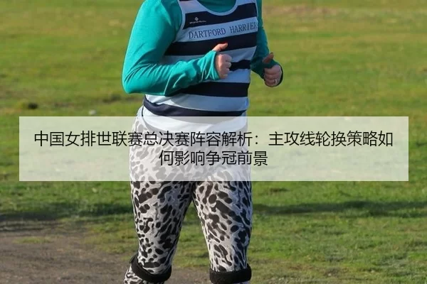 中国女排世联赛总决赛阵容解析：主攻线轮换策略如何影响争冠前景