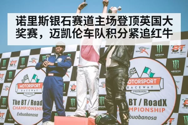 诺里斯银石赛道主场登顶英国大奖赛,迈凯伦车队积分紧追红牛